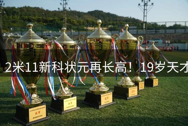2米11新科状元再长高！19岁天才上限几何？